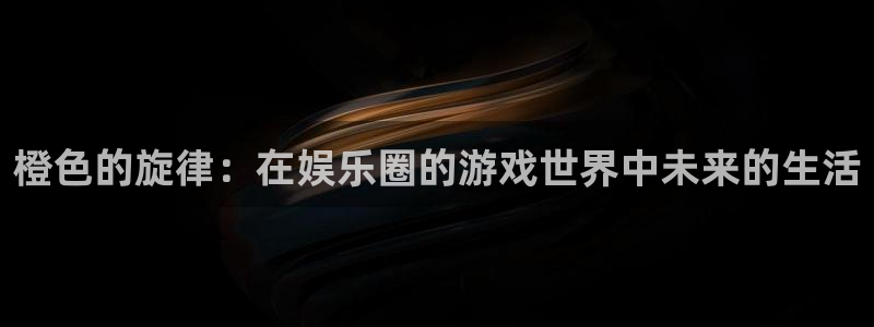 092000777美狮贵宾会：橙色的旋律：在娱乐圈的游戏世界中未来的生活